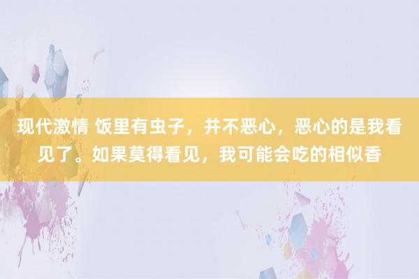 现代激情 饭里有虫子，并不恶心，恶心的是我看见了。如果莫得看见，我可能会吃的相似香