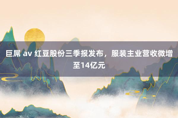 巨屌 av 红豆股份三季报发布，服装主业营收微增至14亿元