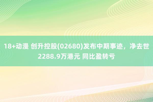 18+动漫 创升控股(02680)发布中期事迹，净去世2288.9万港元 同比盈转亏