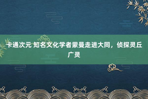 卡通次元 知名文化学者蒙曼走进大同，侦探灵丘广灵