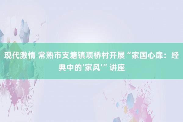 现代激情 常熟市支塘镇项桥村开展“家国心扉：经典中的‘家风’”讲座