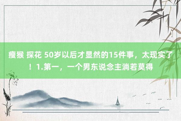 瘦猴 探花 50岁以后才显然的15件事，太现实了！1.第一，一个男东说念主淌若莫得