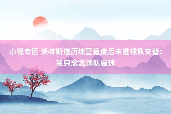 小说专区 沃特斯道历练营适度后未进球队交替：我只念念球队赢球