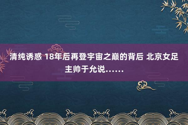 清纯诱惑 18年后再登宇宙之巅的背后 北京女足主帅于允说……