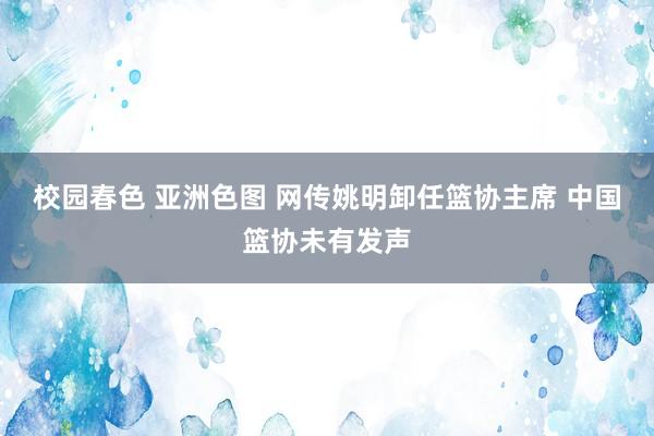 校园春色 亚洲色图 网传姚明卸任篮协主席 中国篮协未有发声