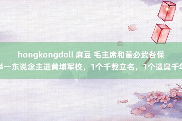 hongkongdoll 麻豆 毛主席和董必武各保举一东说念主进黄埔军校，1个千载立名，1个遗臭千年