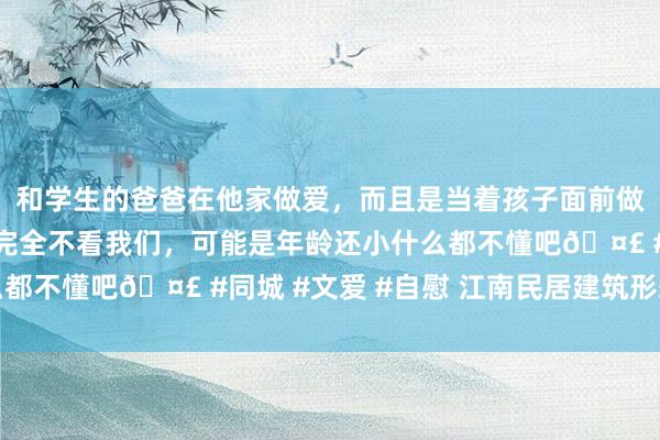 和学生的爸爸在他家做爱，而且是当着孩子面前做爱，太刺激了，孩子完全不看我们，可能是年龄还小什么都不懂吧🤣 #同城 #文爱 #自慰 江南民居建筑形态特征