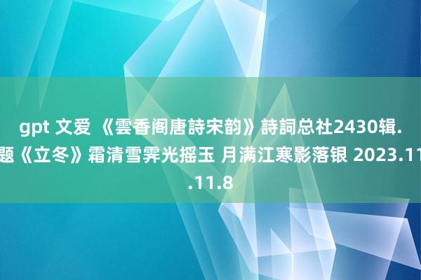 gpt 文爱 《雲香阁唐詩宋韵》詩詞总社2430辑.同题《立冬》霜清雪霁光摇玉 月满江寒影落银 2023.11.8