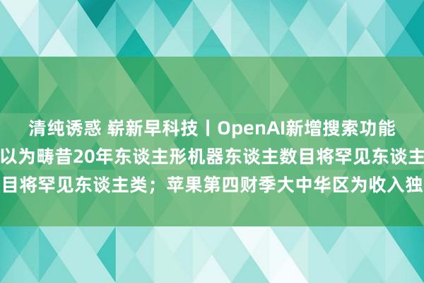 清纯诱惑 崭新早科技丨OpenAI新增搜索功能向谷歌发起挑战；马斯克以为畴昔20年东谈主形机器东谈主数目将罕见东谈主类；苹果第四财季大中华区为收入独一着落区域