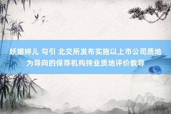 妖媚婷儿 勾引 北交所发布实施以上市公司质地为导向的保荐机构持业质地评价教导