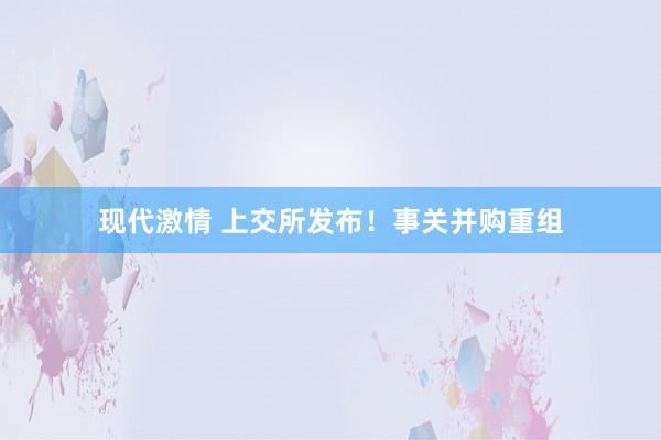 现代激情 上交所发布！事关并购重组