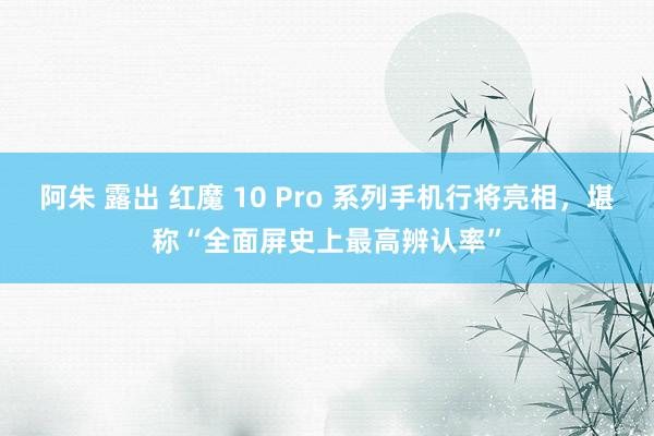 阿朱 露出 红魔 10 Pro 系列手机行将亮相，堪称“全面屏史上最高辨认率”