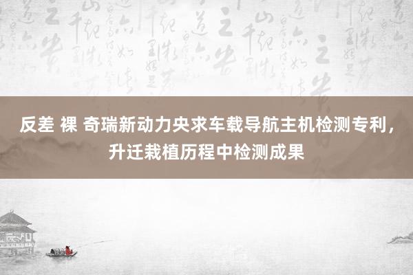 反差 裸 奇瑞新动力央求车载导航主机检测专利，升迁栽植历程中检测成果