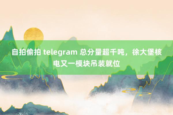 自拍偷拍 telegram 总分量超千吨，徐大堡核电又一模块吊装就位