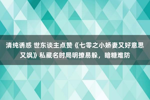 清纯诱惑 世东谈主点赞《七零之小娇妻又好意思又飒》私藏名时局明撩易躲，暗糖难防