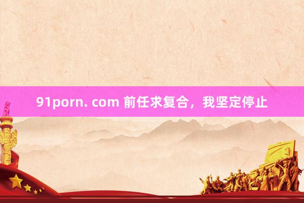 91porn. com 前任求复合，我坚定停止