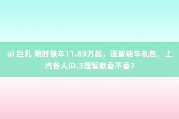 ai 巨乳 限时裸车11.89万起，送智能车机包，上汽各人ID.3理智款香不香？