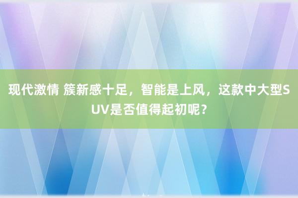 现代激情 簇新感十足，智能是上风，这款中大型SUV是否值得起初呢？