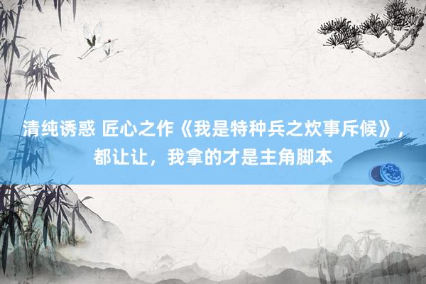 清纯诱惑 匠心之作《我是特种兵之炊事斥候》，都让让，我拿的才是主角脚本