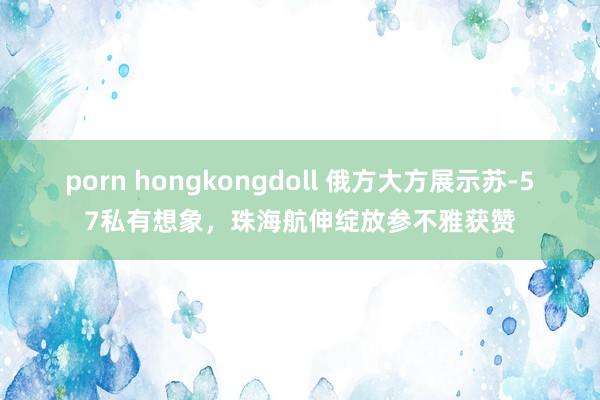 porn hongkongdoll 俄方大方展示苏-57私有想象，珠海航伸绽放参不雅获赞