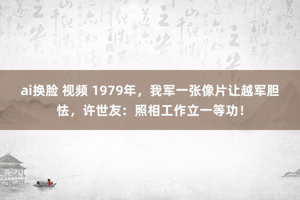 ai换脸 视频 1979年，我军一张像片让越军胆怯，许世友：照相工作立一等功！