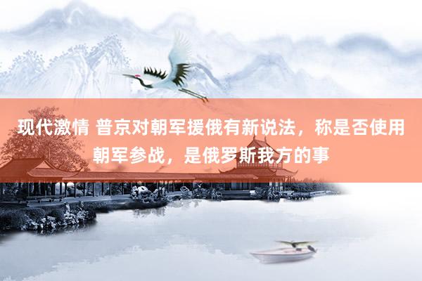 现代激情 普京对朝军援俄有新说法，称是否使用朝军参战，是俄罗斯我方的事