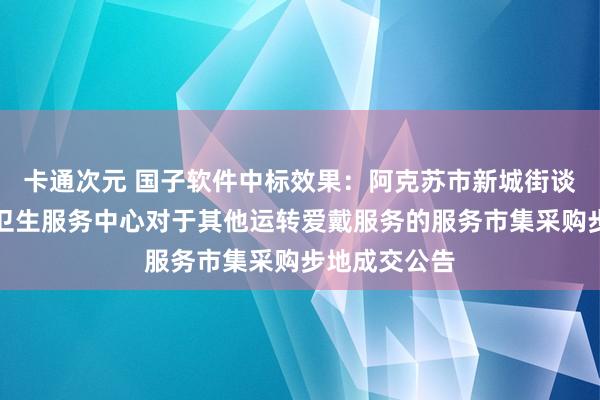 卡通次元 国子软件中标效果：阿克苏市新城街谈作事处社区卫生服务中心对于其他运转爱戴服务的服务市集采购步地成交公告