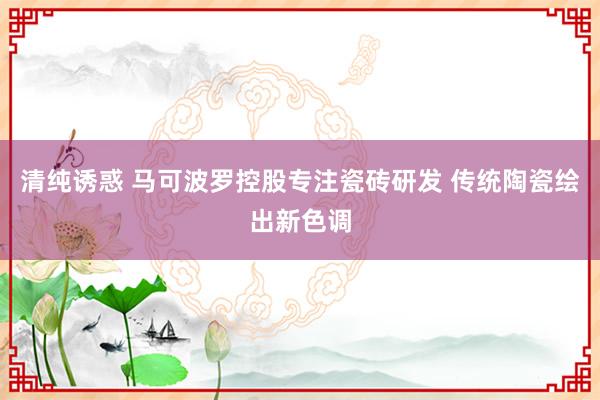 清纯诱惑 马可波罗控股专注瓷砖研发 传统陶瓷绘出新色调