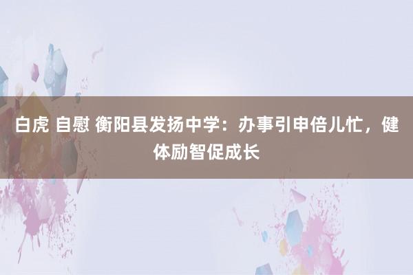 白虎 自慰 衡阳县发扬中学：办事引申倍儿忙，健体励智促成长