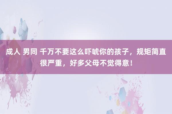 成人 男同 千万不要这么吓唬你的孩子，规矩简直很严重，好多父母不觉得意！