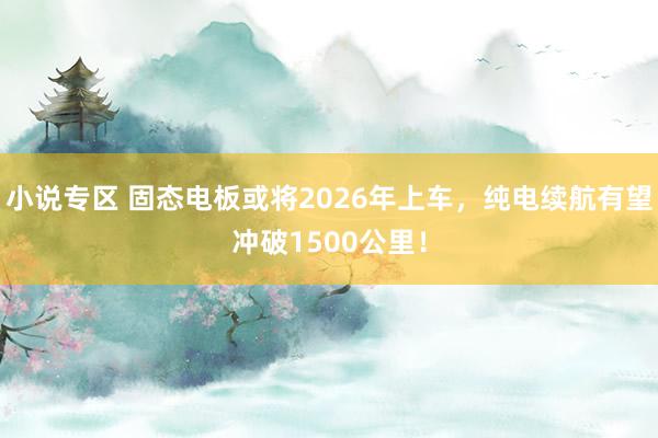 小说专区 固态电板或将2026年上车，纯电续航有望冲破1500公里！