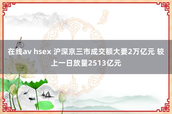 在线av hsex 沪深京三市成交额大要2万亿元 较上一日放量2513亿元