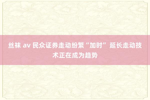 丝袜 av 民众证券走动纷繁“加时” 延长走动技术正在成为趋势