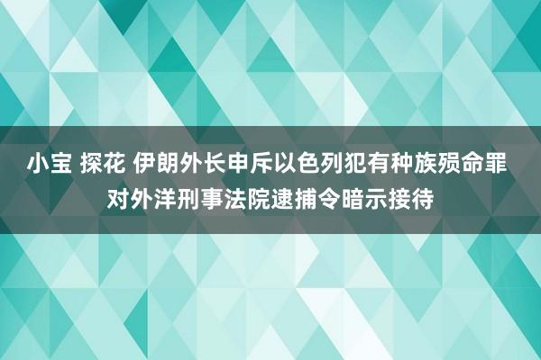 小宝 探花 伊朗外长申斥以色列犯有种族殒命罪 对外洋刑事法院逮捕令暗示接待