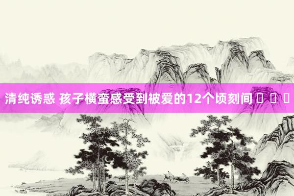 清纯诱惑 孩子横蛮感受到被爱的12个顷刻间 ​​​