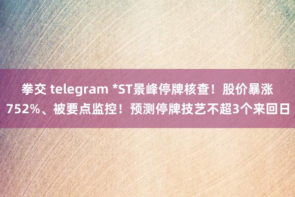 拳交 telegram *ST景峰停牌核查！股价暴涨752%、被要点监控！预测停牌技艺不超3个来回日