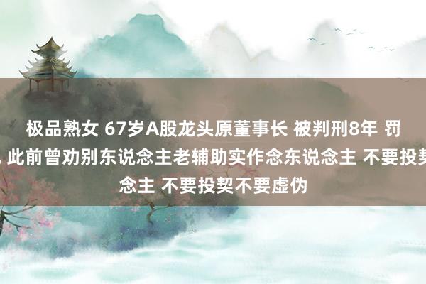 极品熟女 67岁A股龙头原董事长 被判刑8年 罚款1.5亿元 此前曾劝别东说念主老辅助实作念东说念主 不要投契不要虚伪