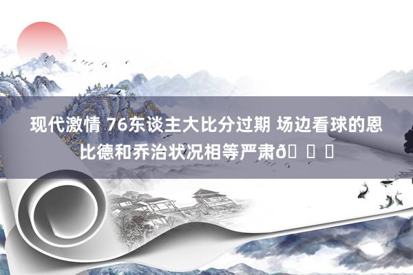 现代激情 76东谈主大比分过期 场边看球的恩比德和乔治状况相等严肃😑