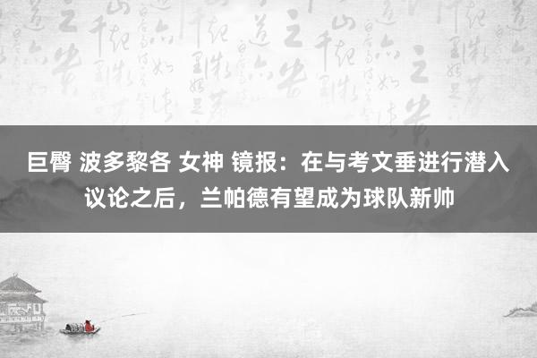 巨臀 波多黎各 女神 镜报：在与考文垂进行潜入议论之后，兰帕德有望成为球队新帅