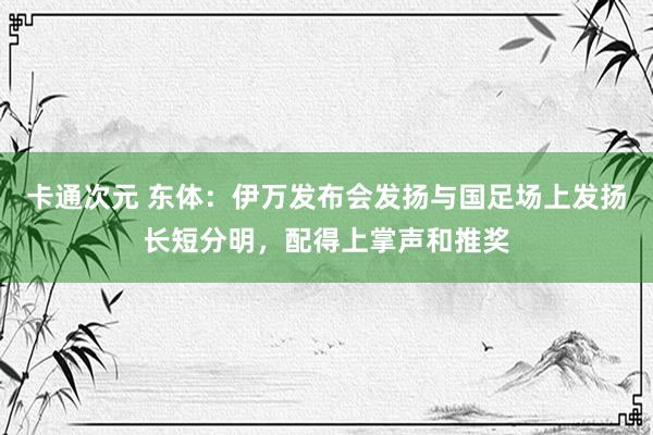 卡通次元 东体：伊万发布会发扬与国足场上发扬长短分明，配得上掌声和推奖