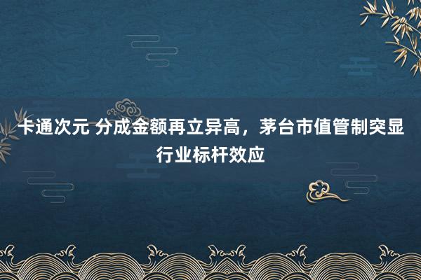 卡通次元 分成金额再立异高，茅台市值管制突显行业标杆效应