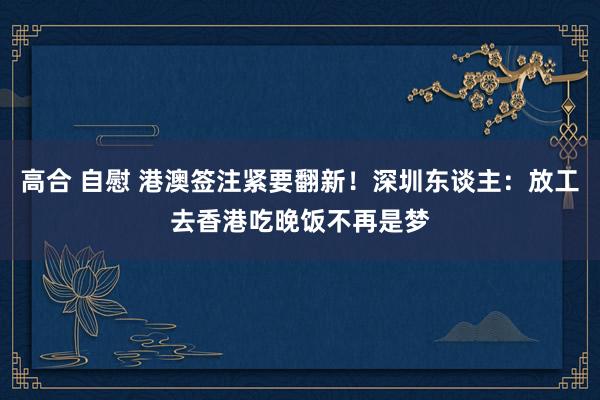 高合 自慰 港澳签注紧要翻新！深圳东谈主：放工去香港吃晚饭不再是梦