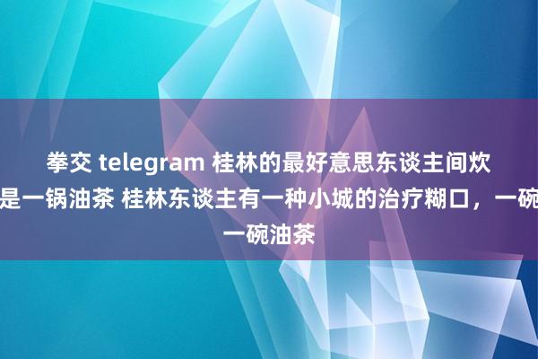 拳交 telegram 桂林的最好意思东谈主间炊火便是一锅油茶 桂林东谈主有一种小城的治疗糊口，一碗油茶