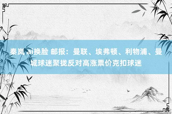 秦岚 ai换脸 邮报：曼联、埃弗顿、利物浦、曼城球迷聚拢反对高涨票价克扣球迷