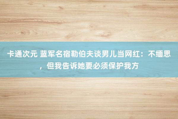 卡通次元 蓝军名宿勒伯夫谈男儿当网红：不缅思，但我告诉她要必须保护我方