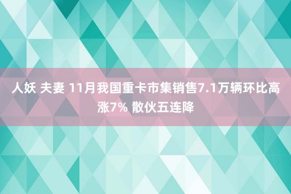 人妖 夫妻 11月我国重卡市集销售7.1万辆环比高涨7% 散伙五连降