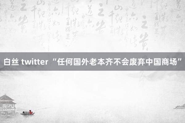 白丝 twitter “任何国外老本齐不会废弃中国商场”