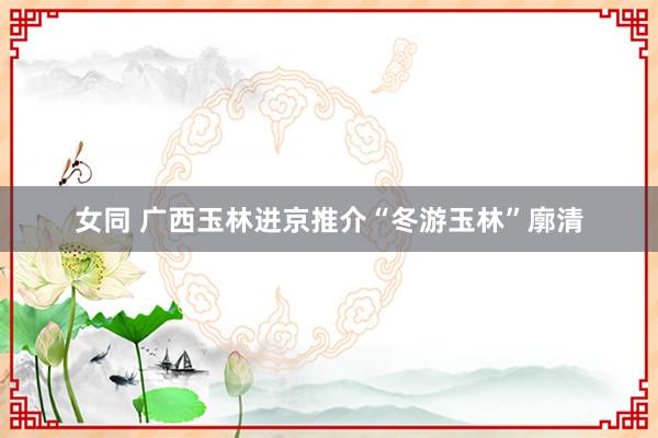 女同 广西玉林进京推介“冬游玉林”廓清