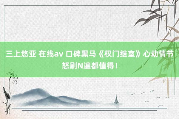 三上悠亚 在线av 口碑黑马《权门继室》心动情节怒刷N遍都值得！