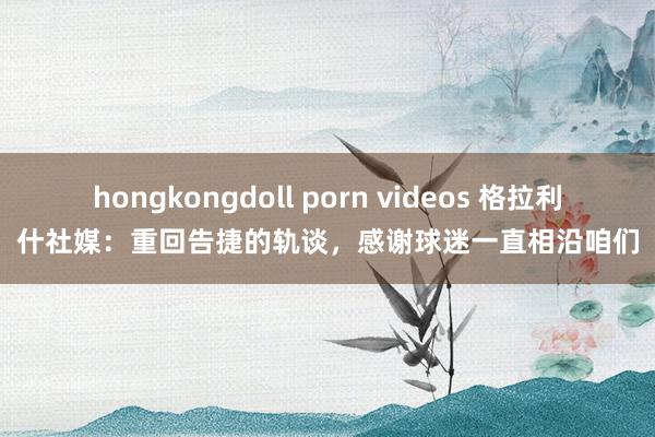 hongkongdoll porn videos 格拉利什社媒：重回告捷的轨谈，感谢球迷一直相沿咱们